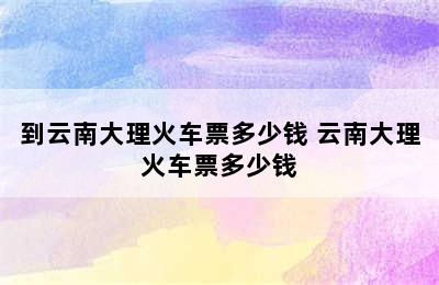 到云南大理火车票多少钱 云南大理火车票多少钱